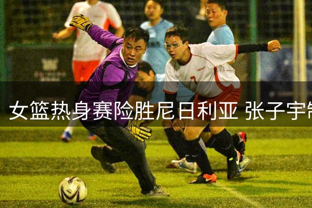 女篮热身赛险胜尼日利亚 张子宇制霸内线 罗欣棫状态低迷引争议