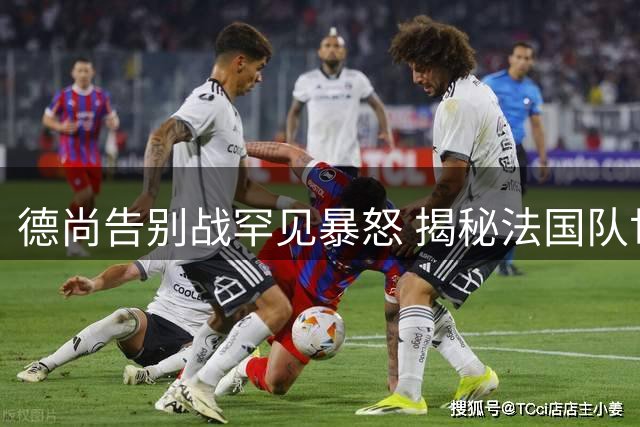 德尚告别战罕见暴怒 揭秘法国队世界杯殿军战中场更衣室风云