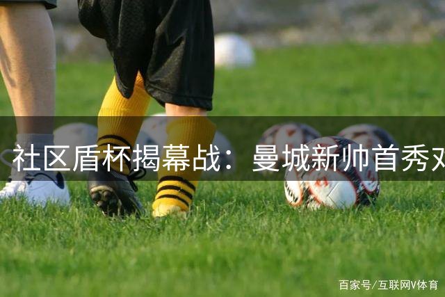 社区盾杯揭幕战：曼城新帅首秀对决卫冕冠军阿森纳