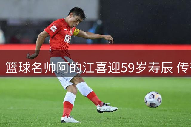 篮球名帅阿的江喜迎59岁寿辰 传奇生涯铸就辉煌篇章