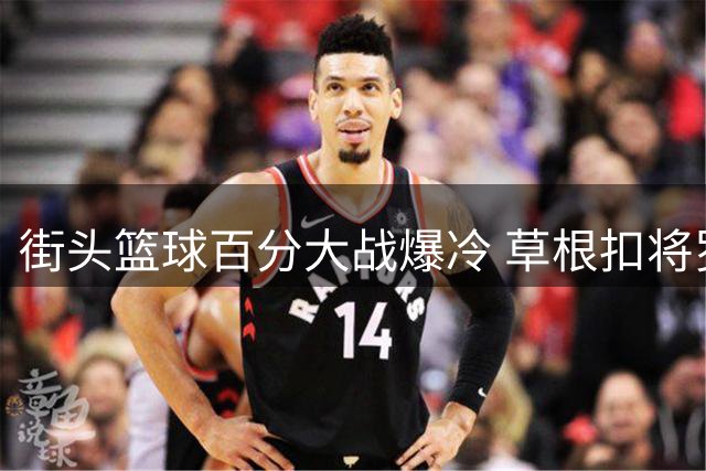 街头篮球百分大战爆冷 草根扣将罗布力克前CBA球员杨皓喆