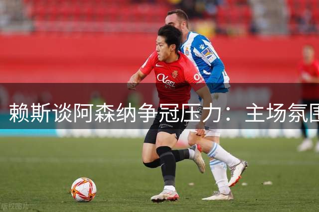 赖斯谈阿森纳争冠压力：主场氛围是取胜关键助力