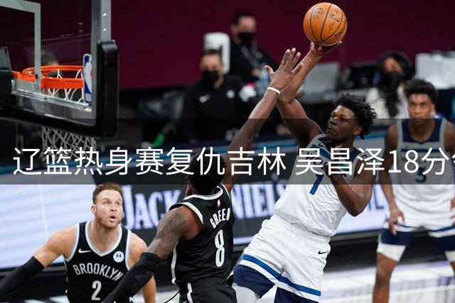 辽篮热身赛复仇吉林 吴昌泽18分领衔六人得分上双