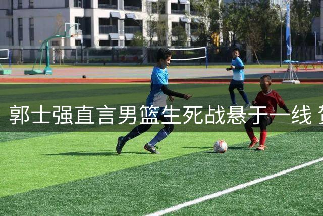 郭士强直言男篮生死战悬于一线 贺希宁表态力扛防守重任